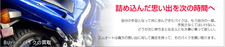 詰め込んだ思い出を次の時間へ。自分の手足となって共に歩んできたバイクは、もう自分の一部。手放さなくてはいけない。どうか次に持ち主となる人にも大事に乗って欲しい。エムオートは貴方の思い出に対して責任を持って、そのバイクを買い取ります。
