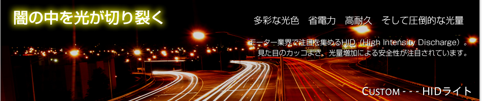 闇の中を光が切り裂く。多彩な光色、省電力、高耐久、そして圧倒的な光量。モーター業界で注目を集めるHID（High Intensity Discharge）。見た目のカッコよさ、光量増加による安全性が注目されています。